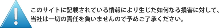 このサイトに記載されている情報により生じた如何なる損害に対して、
当社は一切の責任を負いませんので予めご了承ください。